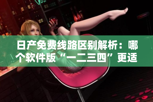 日產(chǎn)免費(fèi)線路區(qū)別解析：哪個(gè)軟件版“一二三四”更適合你？