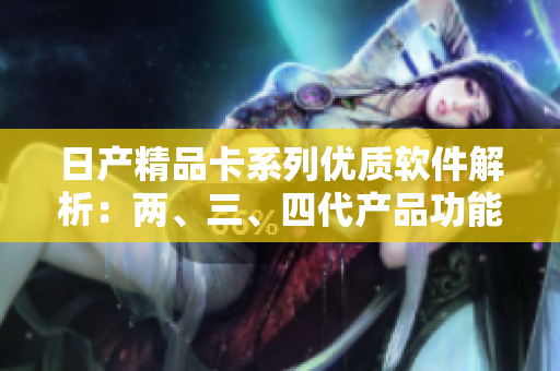 日產(chǎn)精品卡系列優(yōu)質(zhì)軟件解析：兩、三、四代產(chǎn)品功能大揭秘