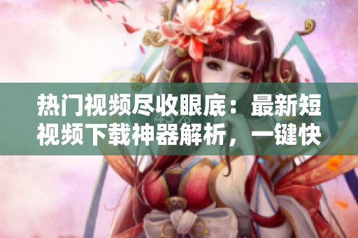 熱門視頻盡收眼底：最新短視頻下載神器解析，一鍵快速下載不間斷，告別卡頓！