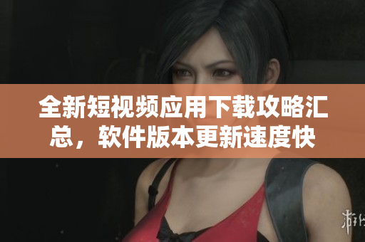 全新短視頻應(yīng)用下載攻略匯總，軟件版本更新速度快