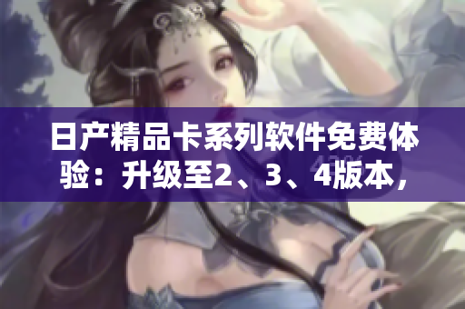 日產(chǎn)精品卡系列軟件免費(fèi)體驗(yàn)：升級(jí)至2、3、4版本，盡享尖端科技！