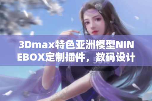 3Dmax特色亞洲模型NINEBOX定制插件，數(shù)碼設(shè)計(jì)軟件創(chuàng)作利器