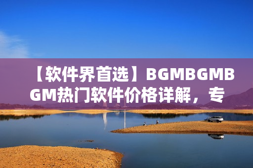 【軟件界首選】BGMBGMBGM熱門(mén)軟件價(jià)格詳解，專業(yè)編輯帶你了解！