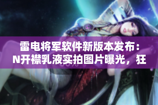 雷電將軍軟件新版本發(fā)布：N開襟乳液實(shí)拍圖片曝光，狂飆速度驚人