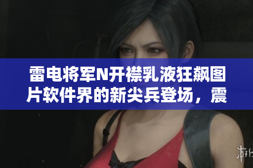 雷電將軍N開襟乳液狂飆圖片軟件界的新尖兵登場(chǎng)，震撼發(fā)布！
