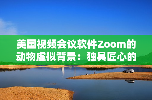 美國(guó)視頻會(huì)議軟件Zoom的動(dòng)物虛擬背景：獨(dú)具匠心的創(chuàng)意設(shè)計(jì)
