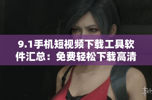 9.1手機(jī)短視頻下載工具軟件匯總：免費(fèi)輕松下載高清視頻