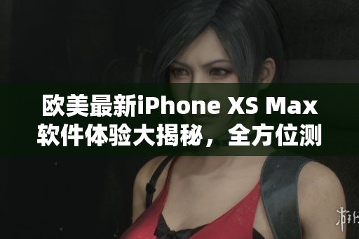 歐美最新iPhone XS Max軟件體驗大揭秘，全方位測評分享