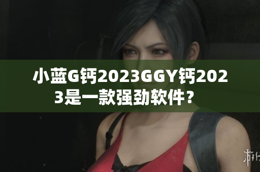 小藍(lán)G鈣2023GGY鈣2023是一款強(qiáng)勁軟件？ 