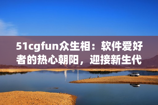 51cgfun眾生相：軟件愛好者的熱心朝陽，迎接新生代智能化時(shí)代