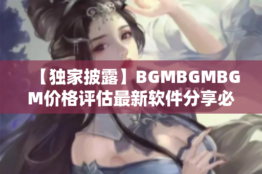 【獨家披露】BGMBGMBGM價格評估最新軟件分享必看