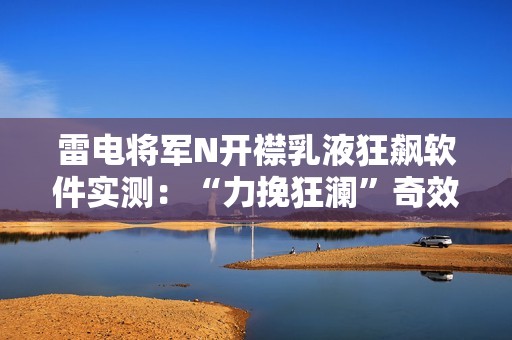 雷電將軍N開襟乳液狂飆軟件實測：“力挽狂瀾”奇效驚艷！
