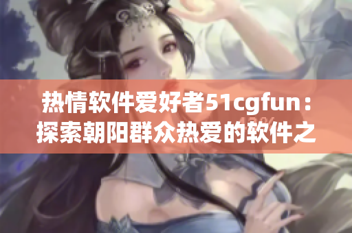熱情軟件愛(ài)好者51cgfun：探索朝陽(yáng)群眾熱愛(ài)的軟件之道