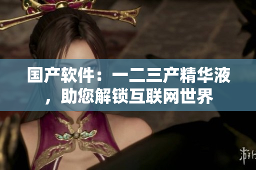 國(guó)產(chǎn)軟件：一二三產(chǎn)精華液，助您解鎖互聯(lián)網(wǎng)世界