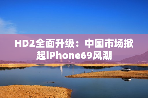 HD2全面升級：中國市場掀起iPhone69風潮