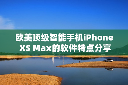 歐美頂級(jí)智能手機(jī)iPhone XS Max的軟件特點(diǎn)分享