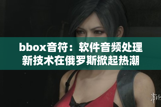 bbox音符：軟件音頻處理新技術(shù)在俄羅斯掀起熱潮