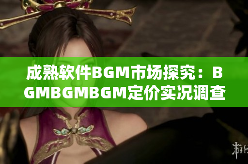 成熟軟件BGM市場探究：BGMBGMBGM定價實況調(diào)查和分析
