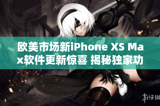 歐美市場新iPhone XS Max軟件更新驚喜 揭秘獨家功能優(yōu)勢
