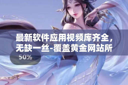 最新軟件應(yīng)用視頻庫齊全，無缺一絲-覆蓋黃金網(wǎng)站所有資源