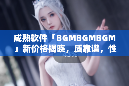 成熟軟件「BGMBGMBGM」新價格揭曉，質(zhì)靠譜，性價比高