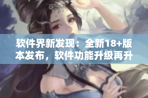 軟件界新發(fā)現(xiàn)：全新18+版本發(fā)布，軟件功能升級再升級