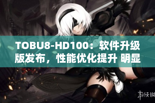 TOBU8-HD100：軟件升級版發(fā)布，性能優(yōu)化提升 明顯，功能更加強大