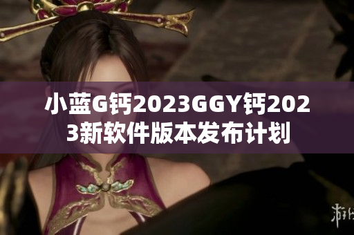 小藍(lán)G鈣2023GGY鈣2023新軟件版本發(fā)布計(jì)劃