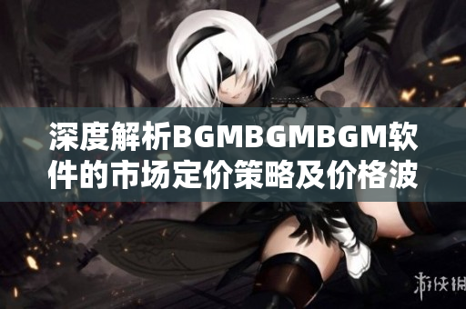 深度解析BGMBGMBGM軟件的市場(chǎng)定價(jià)策略及價(jià)格波動(dòng)情況