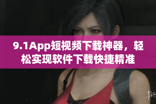 9.1App短視頻下載神器，輕松實(shí)現(xiàn)軟件下載快捷精準(zhǔn)