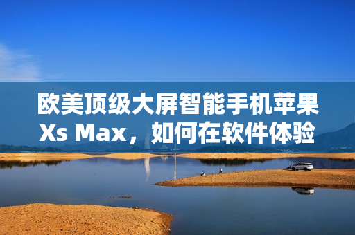 歐美頂級大屏智能手機蘋果Xs Max，如何在軟件體驗上凸顯實力？