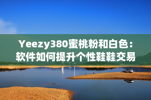 Yeezy380蜜桃粉和白色：軟件如何提升個(gè)性鞋鞋交易效率