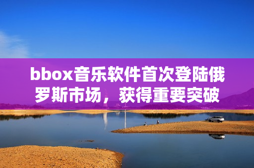 bbox音樂軟件首次登陸俄羅斯市場，獲得重要突破