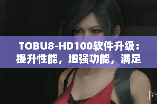 TOBU8-HD100軟件升級(jí)：提升性能，增強(qiáng)功能，滿足更多需求
