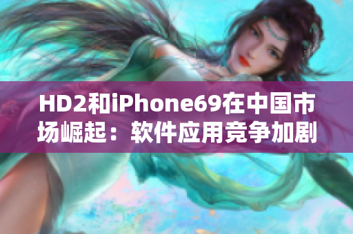 HD2和iPhone69在中國市場崛起：軟件應用競爭加劇