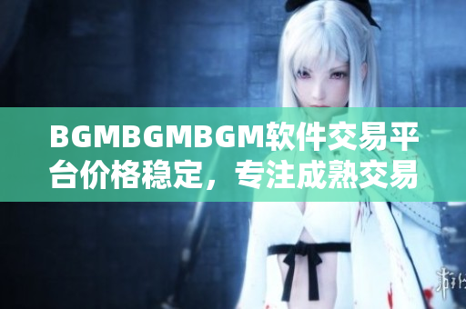 BGMBGMBGM軟件交易平臺(tái)價(jià)格穩(wěn)定，專注成熟交易，值得信賴