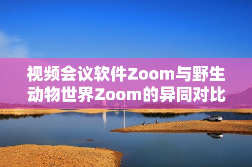 視頻會議軟件Zoom與野生動物世界Zoom的異同對比