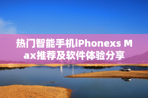 熱門(mén)智能手機(jī)iPhonexs Max推薦及軟件體驗(yàn)分享