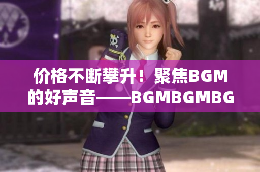 價(jià)格不斷攀升！聚焦BGM的好聲音——BGMBGMBGM在軟件市場(chǎng)的熱度