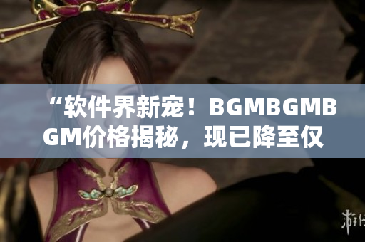 “軟件界新寵！BGMBGMBGM價格揭秘，現(xiàn)已降至僅需數(shù)百元！”