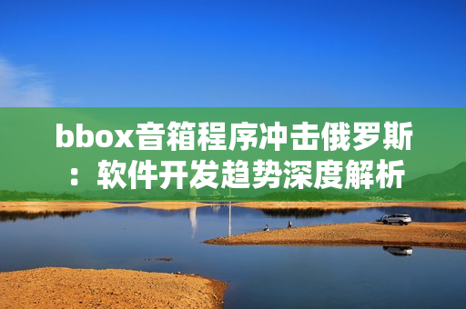 bbox音箱程序沖擊俄羅斯：軟件開發(fā)趨勢深度解析
