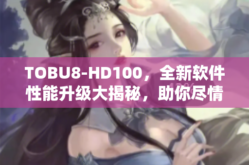 TOBU8-HD100，全新軟件性能升級(jí)大揭秘，助你盡情暢玩