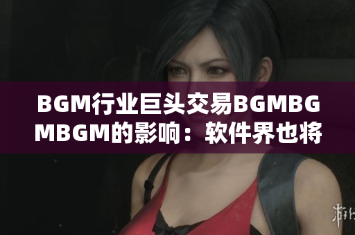 BGM行業(yè)巨頭交易BGMBGMBGM的影響：軟件界也將迎來大變革