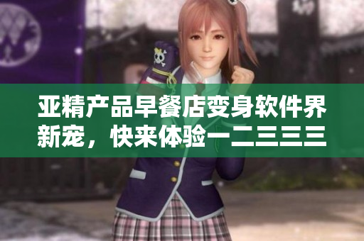 亞精產(chǎn)品早餐店變身軟件界新寵，快來體驗一二三三三全新功能