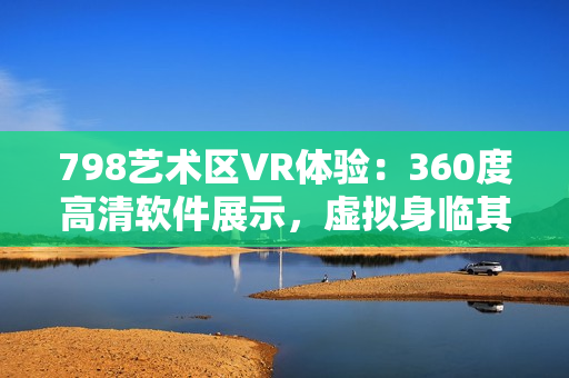 798藝術(shù)區(qū)VR體驗(yàn)：360度高清軟件展示，虛擬身臨其境