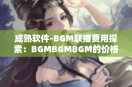 成熟軟件-BGM聯(lián)播費用探索：BGMBGMBGM的價格分析