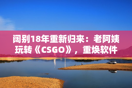 闊別18年重新歸來：老阿姨玩轉(zhuǎn)《CSGO》，重?zé)ㄜ浖崆?>
                <div>
                  <p>闊別18年重新歸來：老阿姨玩轉(zhuǎn)《CSGO》，重?zé)ㄜ浖崆?/p>
                  <p>軟件資訊 / </p>
                  <p><i class=