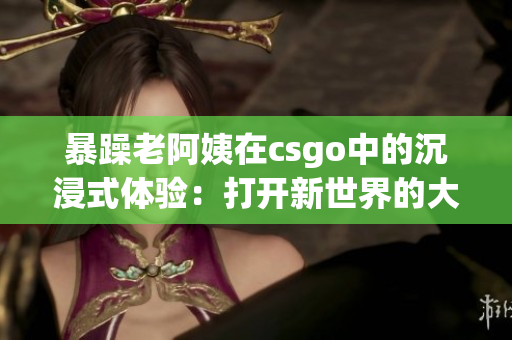 暴躁老阿姨在csgo中的沉浸式體驗：打開新世界的大門