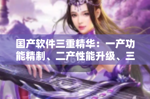 國產(chǎn)軟件三重精華：一產(chǎn)功能精制、二產(chǎn)性能升級、三產(chǎn)用戶體驗升華