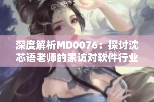 深度解析MD0076：探討沈芯語老師的家訪對軟件行業(yè)的啟示